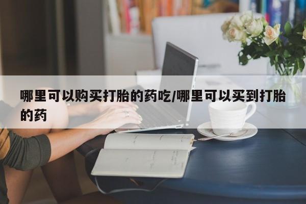 网上打胎药私人店,打胎药专卖哪里可以购买打胎的药吃/哪里可以买到打胎的药