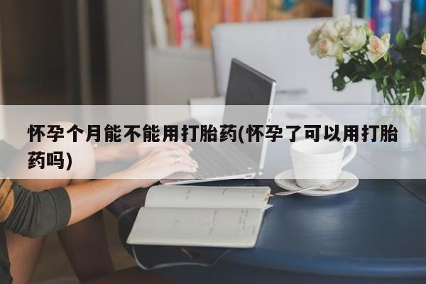 网上打胎药私人店,打胎药专卖怀孕个月能不能用打胎药(怀孕了可以用打胎药吗)