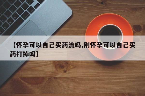 网上打胎药私人店,打胎药专卖【怀孕可以自己买药流吗,刚怀孕可以自己买药打掉吗】