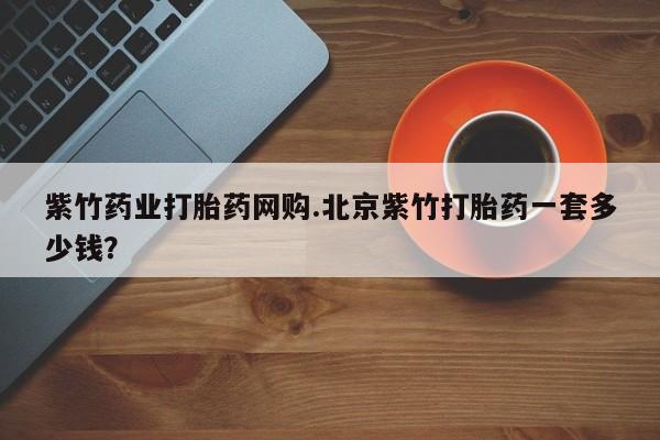 网上打胎药私人店,打胎药专卖紫竹药业打胎药网购.北京紫竹打胎药一套多少钱？